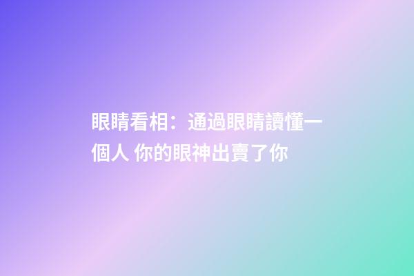 眼睛看相：通過眼睛讀懂一個人 你的眼神出賣了你